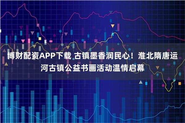 博財(cái)配資APP下載 古鎮(zhèn)墨香潤(rùn)民心！淮北隋唐運(yùn)河古鎮(zhèn)公益書(shū)畫(huà)活動(dòng)溫情啟幕